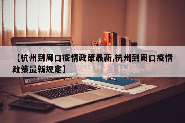 【杭州到周口疫情政策最新,杭州到周口疫情政策最新规定】