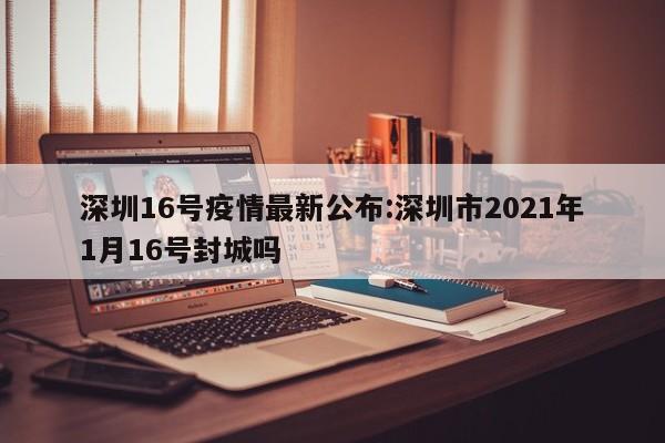 深圳16号疫情最新公布:深圳市2021年1月16号封城吗