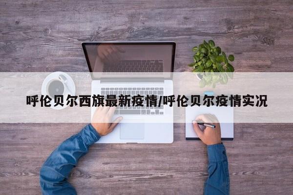呼伦贝尔西旗最新疫情/呼伦贝尔疫情实况