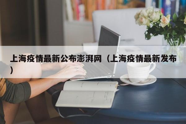 上海疫情最新公布澎湃网（上海疫情最新发布）