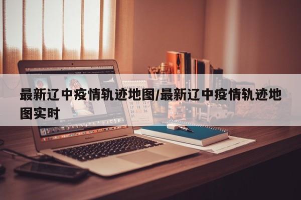 最新辽中疫情轨迹地图/最新辽中疫情轨迹地图实时