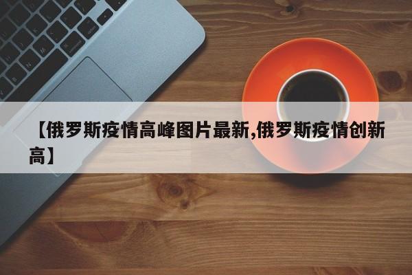 【俄罗斯疫情高峰图片最新,俄罗斯疫情创新高】