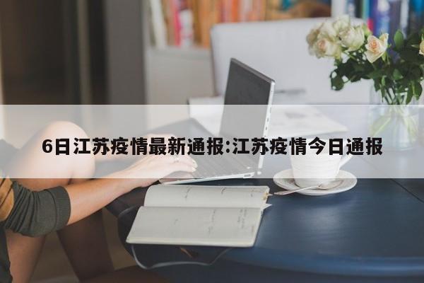 6日江苏疫情最新通报:江苏疫情今日通报