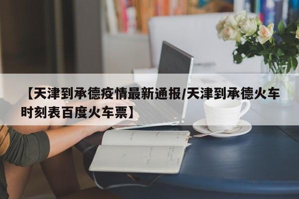 【天津到承德疫情最新通报/天津到承德火车时刻表百度火车票】