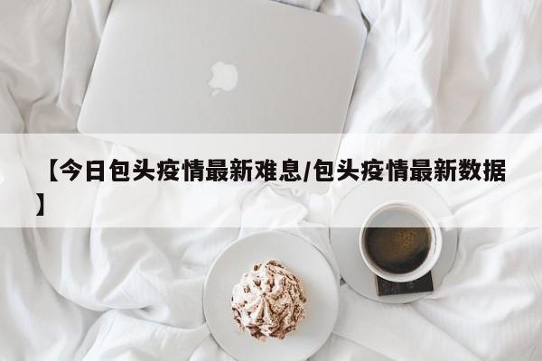 【今日包头疫情最新难息/包头疫情最新数据】