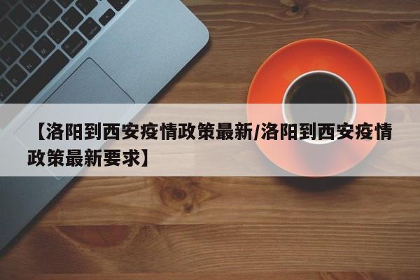 【洛阳到西安疫情政策最新/洛阳到西安疫情政策最新要求】