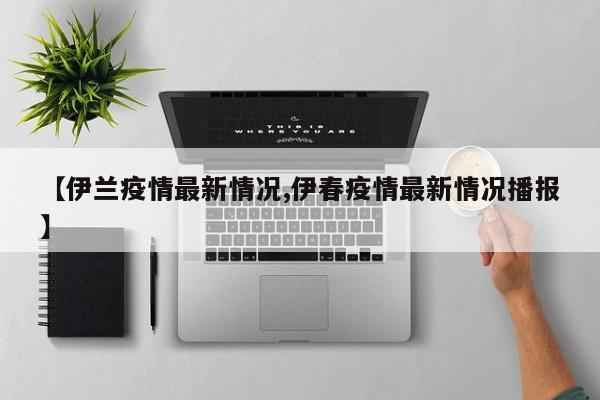 【伊兰疫情最新情况,伊春疫情最新情况播报】