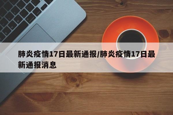 肺炎疫情17日最新通报/肺炎疫情17日最新通报消息