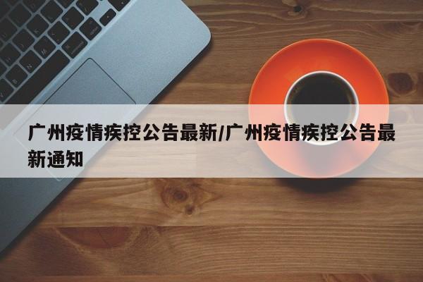 广州疫情疾控公告最新/广州疫情疾控公告最新通知