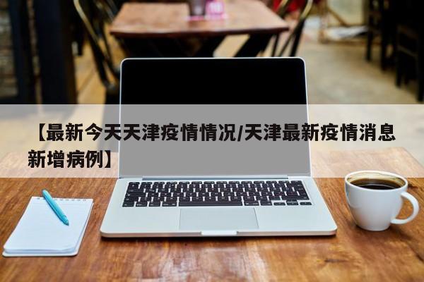 【最新今天天津疫情情况/天津最新疫情消息新增病例】