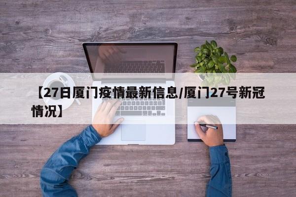 【27日厦门疫情最新信息/厦门27号新冠情况】