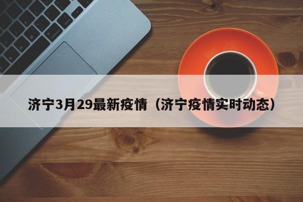 济宁3月29最新疫情（济宁疫情实时动态）