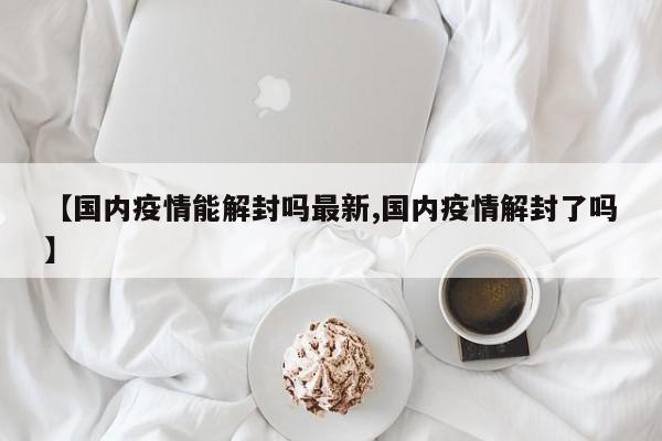 【国内疫情能解封吗最新,国内疫情解封了吗】