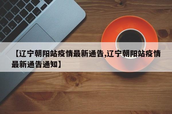 【辽宁朝阳站疫情最新通告,辽宁朝阳站疫情最新通告通知】