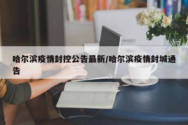 哈尔滨疫情封控公告最新/哈尔滨疫情封城通告