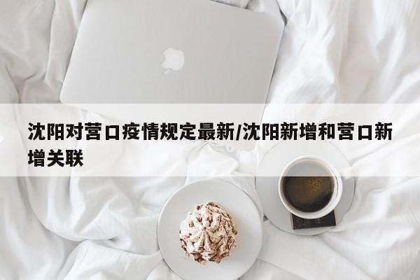 沈阳对营口疫情规定最新/沈阳新增和营口新增关联