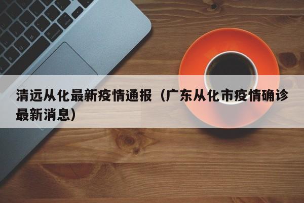 清远从化最新疫情通报（广东从化市疫情确诊最新消息）