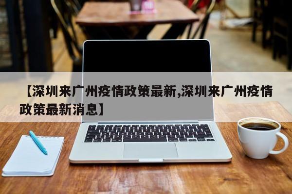 【深圳来广州疫情政策最新,深圳来广州疫情政策最新消息】