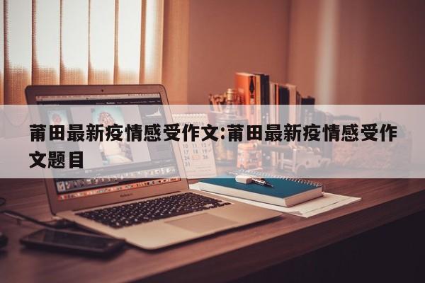 莆田最新疫情感受作文:莆田最新疫情感受作文题目