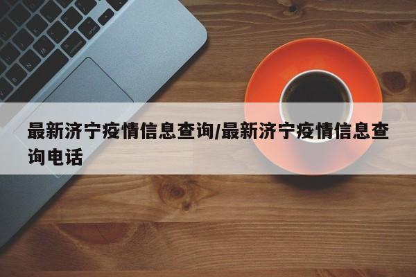 最新济宁疫情信息查询/最新济宁疫情信息查询电话