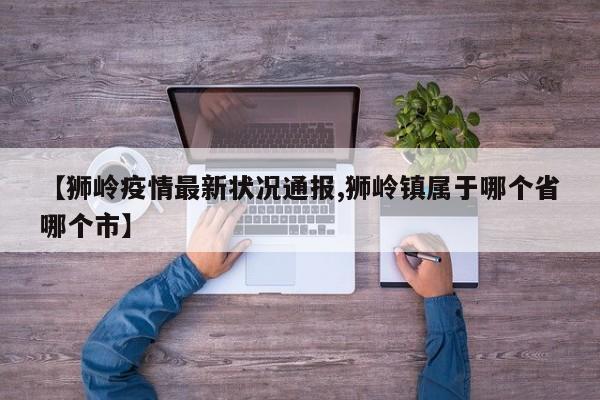 【狮岭疫情最新状况通报,狮岭镇属于哪个省哪个市】