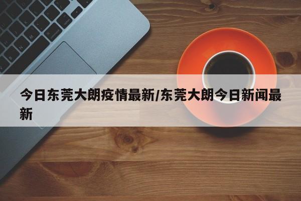 今日东莞大朗疫情最新/东莞大朗今日新闻最新