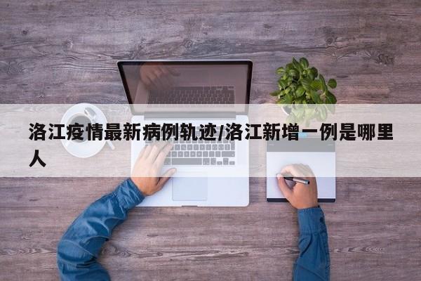 洛江疫情最新病例轨迹/洛江新增一例是哪里人