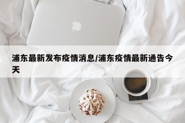 浦东最新发布疫情消息/浦东疫情最新通告今天