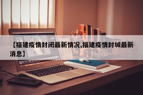 【福建疫情封闭最新情况,福建疫情封城最新消息】