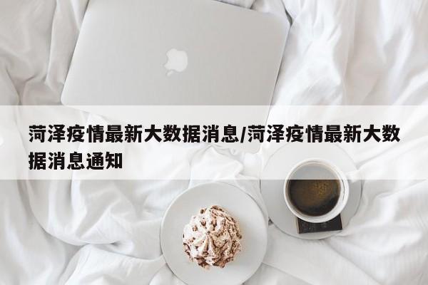 菏泽疫情最新大数据消息/菏泽疫情最新大数据消息通知