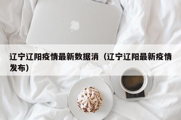 辽宁辽阳疫情最新数据消（辽宁辽阳最新疫情发布）