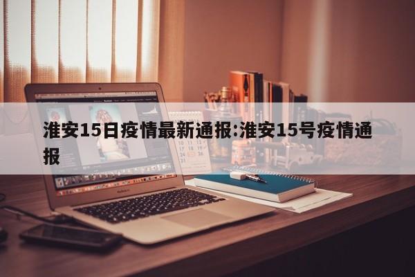 淮安15日疫情最新通报:淮安15号疫情通报
