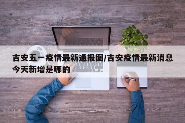 吉安五一疫情最新通报图/吉安疫情最新消息今天新增是哪的