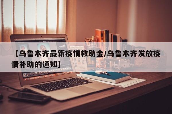 【乌鲁木齐最新疫情救助金/乌鲁木齐发放疫情补助的通知】