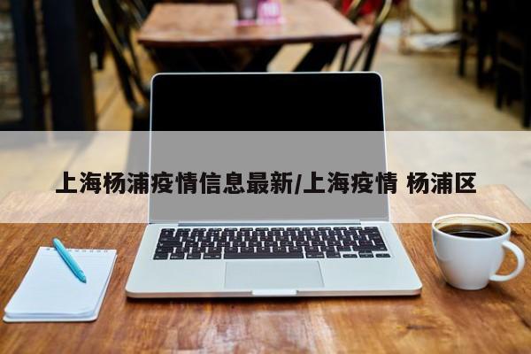 上海杨浦疫情信息最新/上海疫情 杨浦区