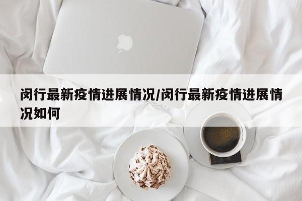 闵行最新疫情进展情况/闵行最新疫情进展情况如何