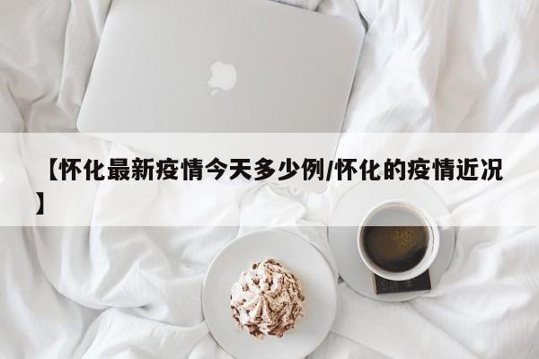 【怀化最新疫情今天多少例/怀化的疫情近况】