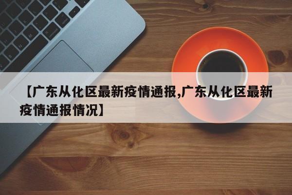 【广东从化区最新疫情通报,广东从化区最新疫情通报情况】