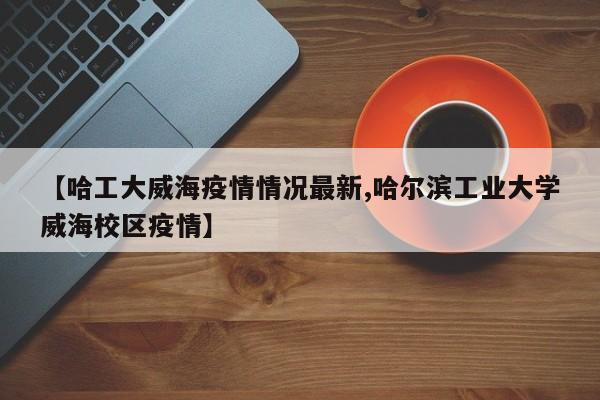 【哈工大威海疫情情况最新,哈尔滨工业大学威海校区疫情】