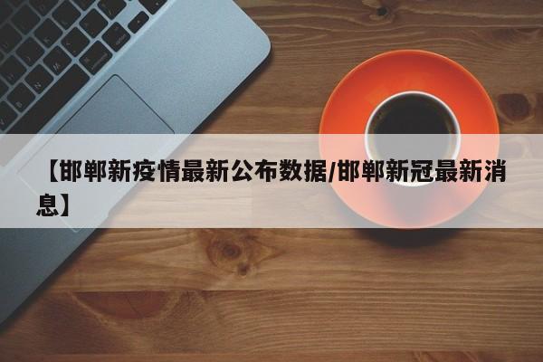 【邯郸新疫情最新公布数据/邯郸新冠最新消息】