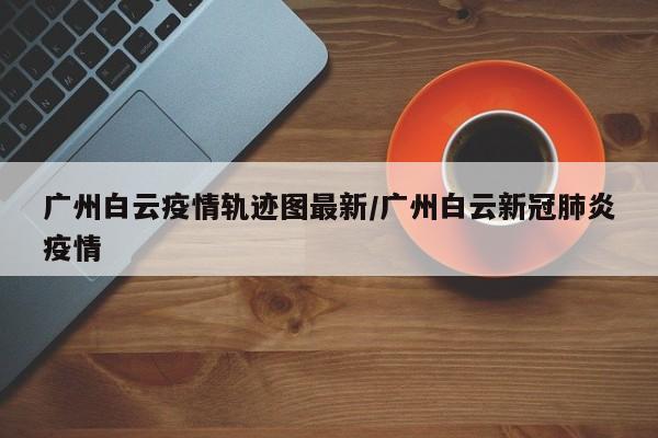 广州白云疫情轨迹图最新/广州白云新冠肺炎疫情