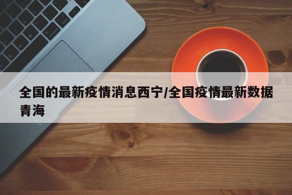 全国的最新疫情消息西宁/全国疫情最新数据青海