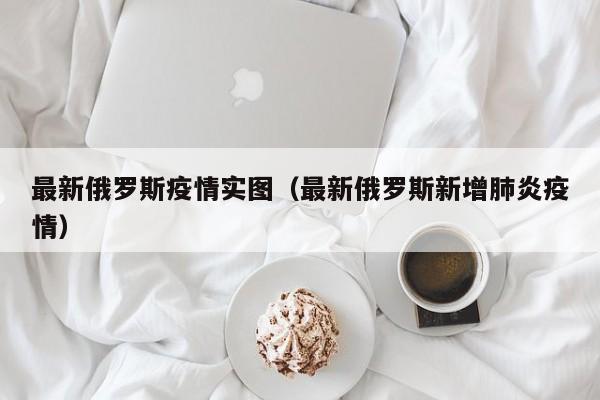 最新俄罗斯疫情实图（最新俄罗斯新增肺炎疫情）