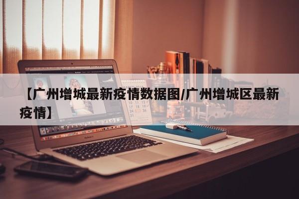 【广州增城最新疫情数据图/广州增城区最新疫情】