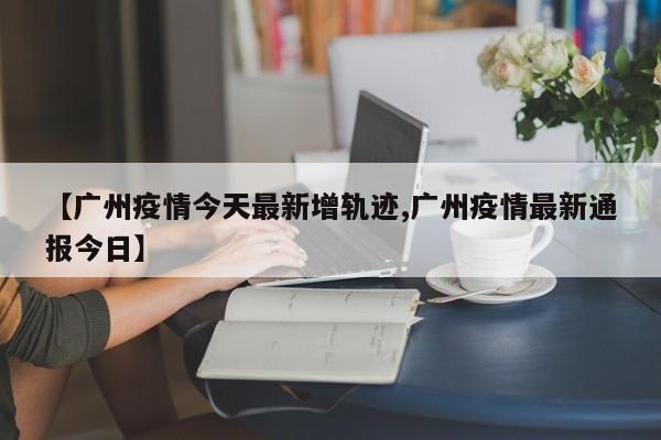 【广州疫情今天最新增轨迹,广州疫情最新通报今日】