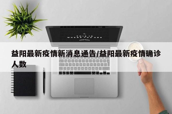 益阳最新疫情新消息通告/益阳最新疫情确诊人数