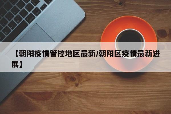 【朝阳疫情管控地区最新/朝阳区疫情最新进展】