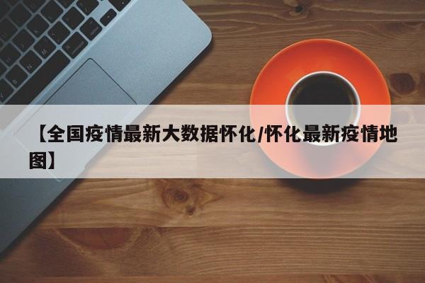 【全国疫情最新大数据怀化/怀化最新疫情地图】