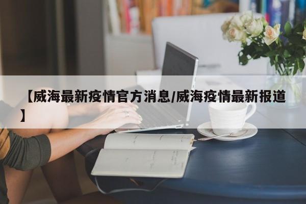【威海最新疫情官方消息/威海疫情最新报道】