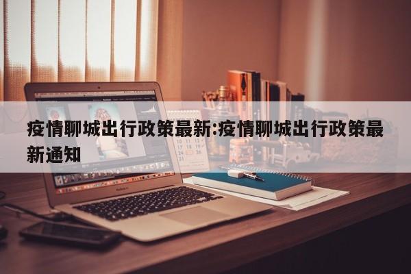 疫情聊城出行政策最新:疫情聊城出行政策最新通知